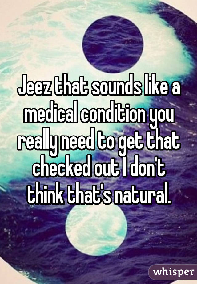 Jeez that sounds like a medical condition you really need to get that checked out I don't think that's natural.
