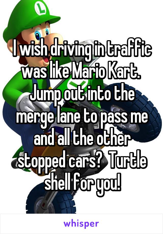 I wish driving in traffic was like Mario Kart.  Jump out into the merge lane to pass me and all the other stopped cars?  Turtle shell for you!
