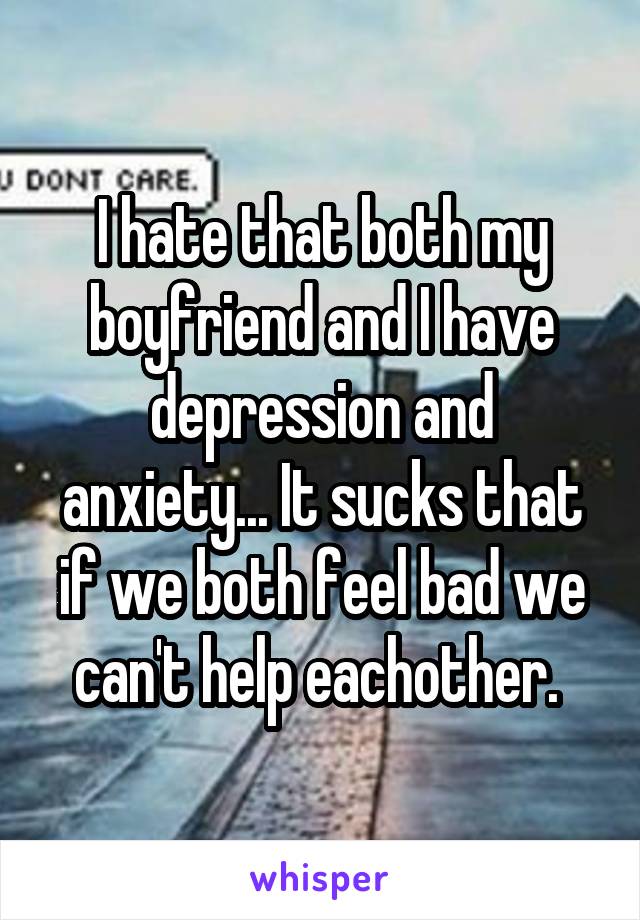 I hate that both my boyfriend and I have depression and anxiety... It sucks that if we both feel bad we can't help eachother. 