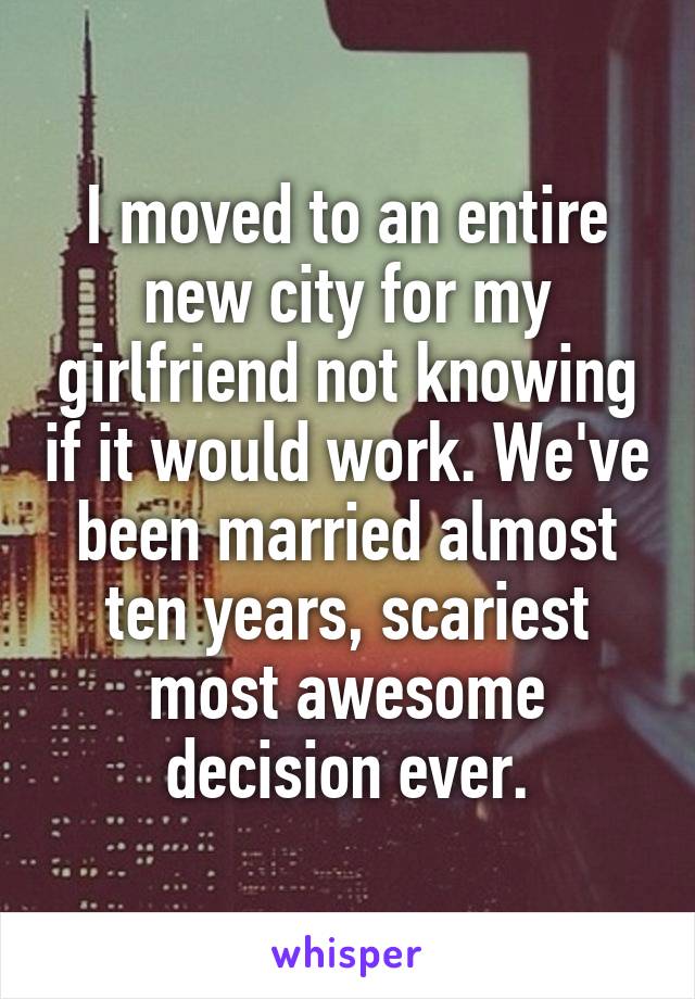 I moved to an entire new city for my girlfriend not knowing if it would work. We've been married almost ten years, scariest most awesome decision ever.