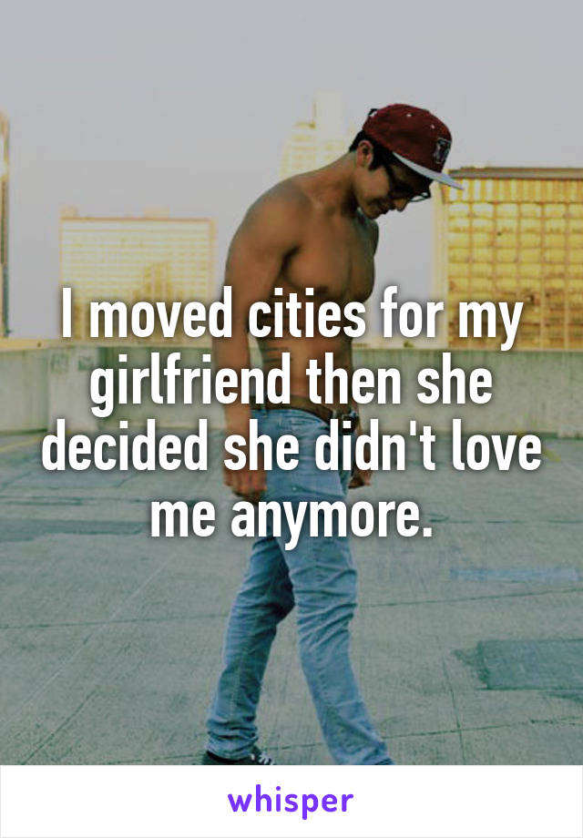 I moved cities for my girlfriend then she decided she didn't love me anymore.