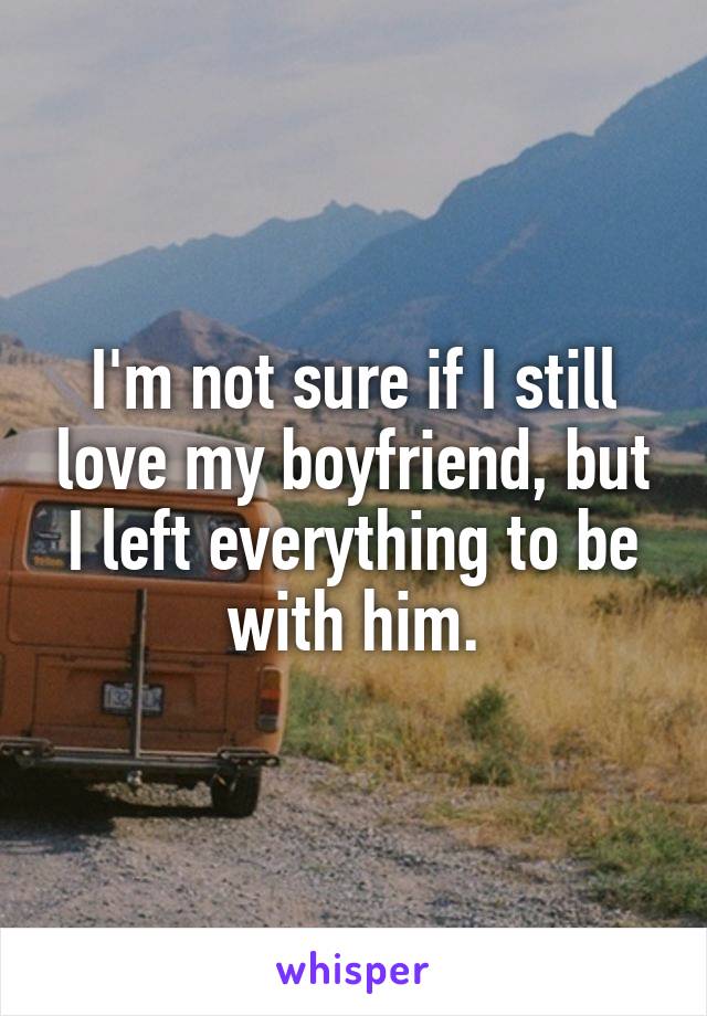 I'm not sure if I still love my boyfriend, but I left everything to be with him.