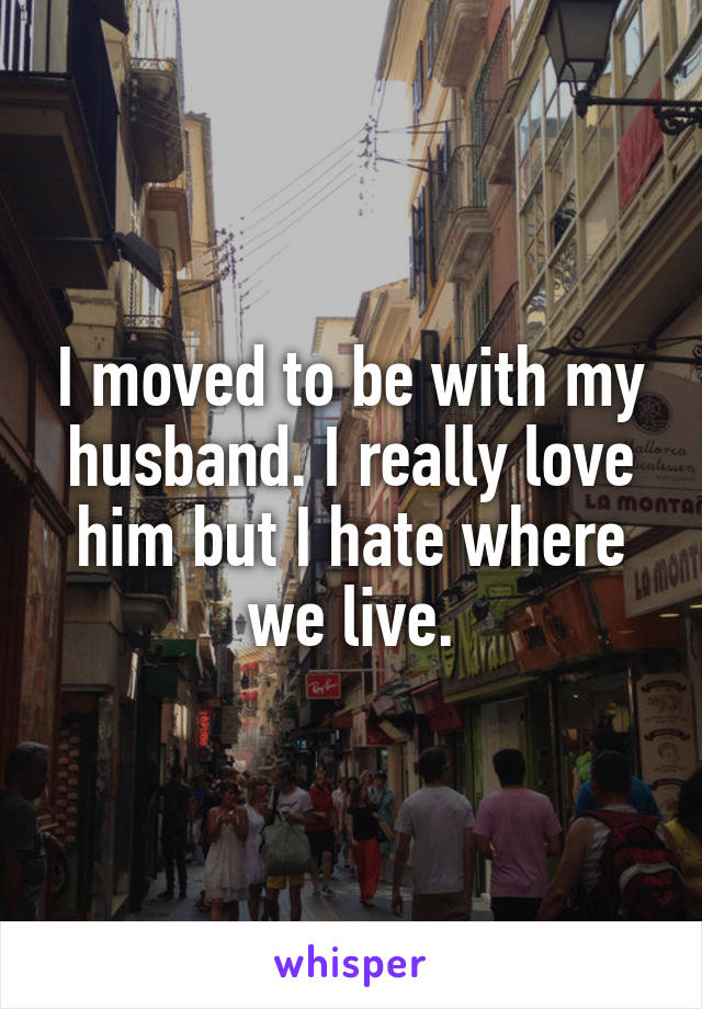 I moved to be with my husband. I really love him but I hate where we live.