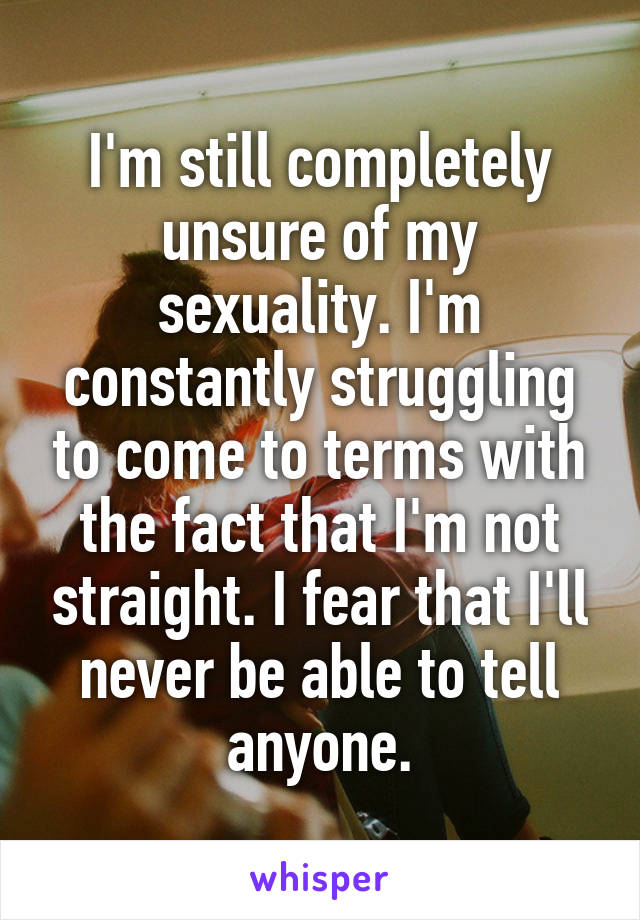 I'm still completely unsure of my sexuality. I'm constantly struggling to come to terms with the fact that I'm not straight. I fear that I'll never be able to tell anyone.