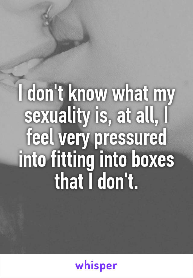 I don't know what my sexuality is, at all, I feel very pressured into fitting into boxes that I don't.