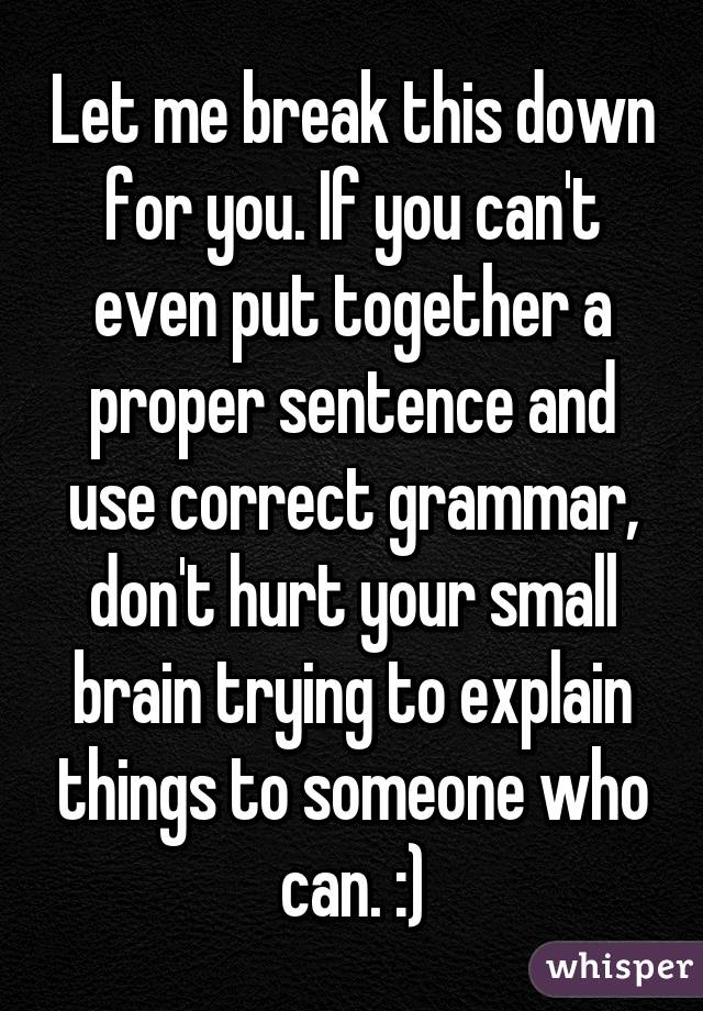 Let me break this down for you. If you can't even put together a proper sentence and use correct grammar, don't hurt your small brain trying to explain things to someone who can. :)