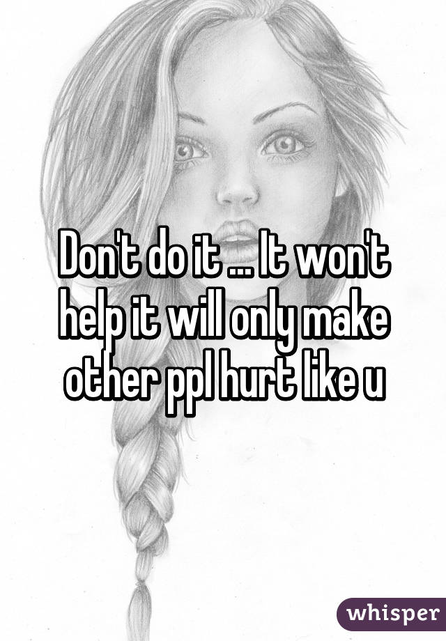 Don't do it ... It won't help it will only make other ppl hurt like u