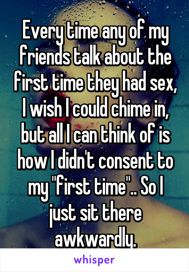 Every time any of my friends talk about the first time they had sex, I wish I could chime in, but all I can think of is how I didn't consent to my "first time".. So I just sit there awkwardly.