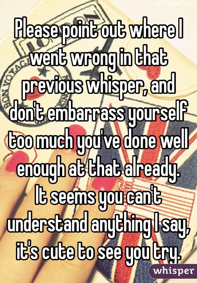 Please point out where I went wrong in that previous whisper, and don't embarrass yourself too much you've done well enough at that already. 
It seems you can't understand anything I say, it's cute to see you try.