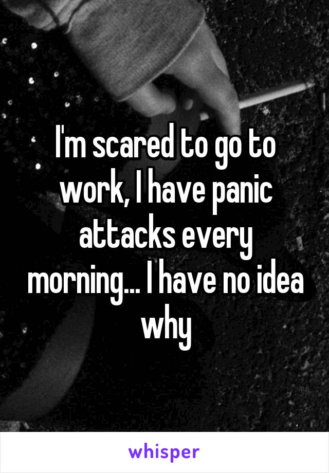 I'm scared to go to work, I have panic attacks every morning... I have no idea why