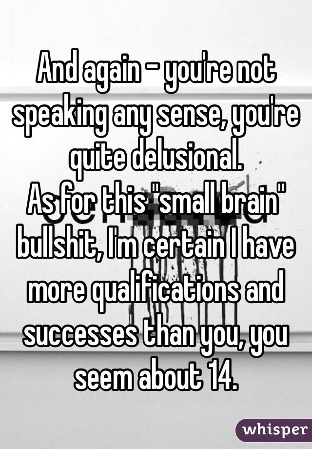 And again - you're not speaking any sense, you're quite delusional. 
As for this "small brain" bullshit, I'm certain I have more qualifications and successes than you, you seem about 14.