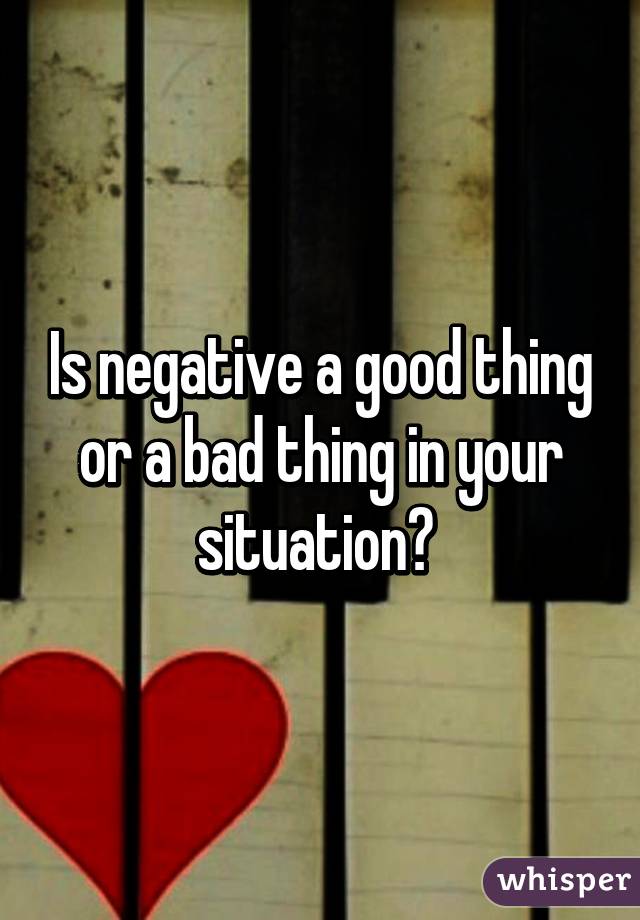 Is negative a good thing or a bad thing in your situation? 