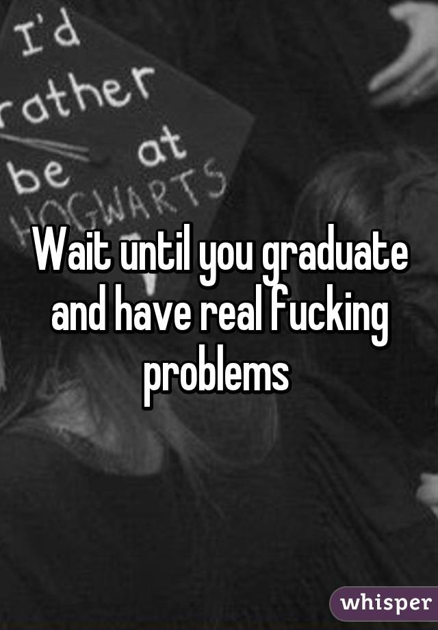 Wait until you graduate and have real fucking problems 