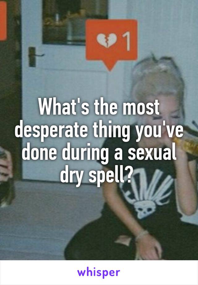 What's the most desperate thing you've done during a sexual dry spell? 