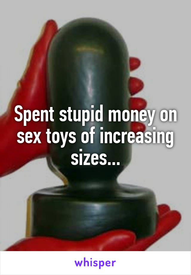 Spent stupid money on sex toys of increasing sizes...