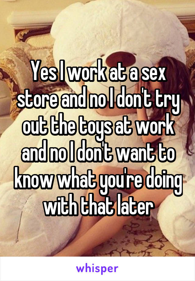 Yes I work at a sex store and no I don't try out the toys at work and no I don't want to know what you're doing with that later