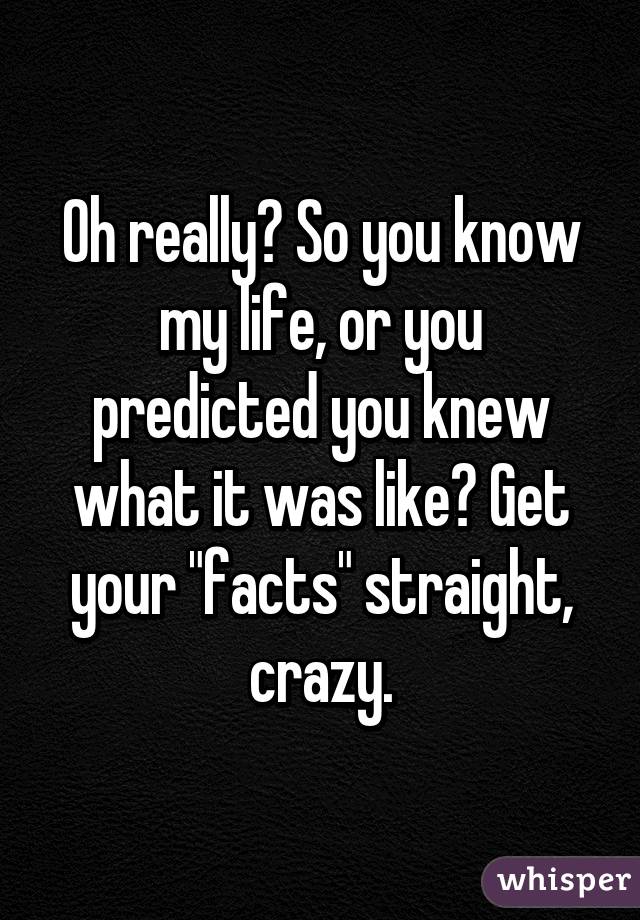 Oh really? So you know my life, or you predicted you knew what it was like? Get your "facts" straight, crazy.