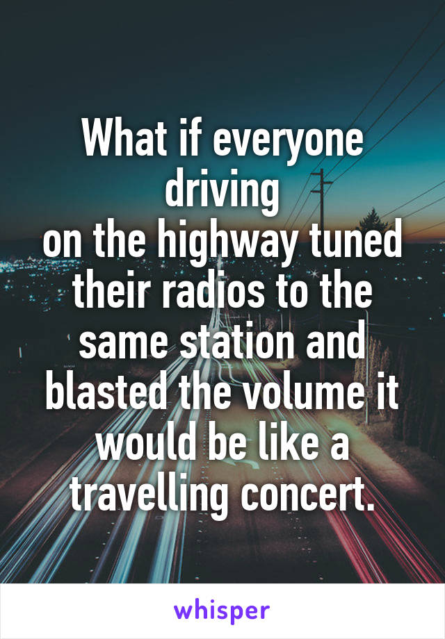 What if everyone driving
on the highway tuned their radios to the same station and blasted the volume it would be like a travelling concert.