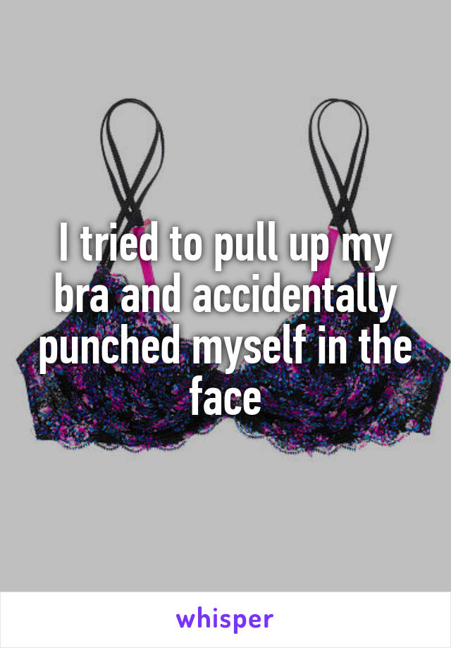 I tried to pull up my bra and accidentally punched myself in the face
