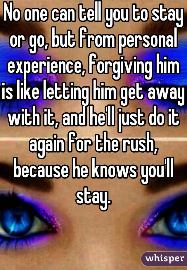 No one can tell you to stay or go, but from personal experience, forgiving him is like letting him get away with it, and he'll just do it again for the rush, because he knows you'll stay.