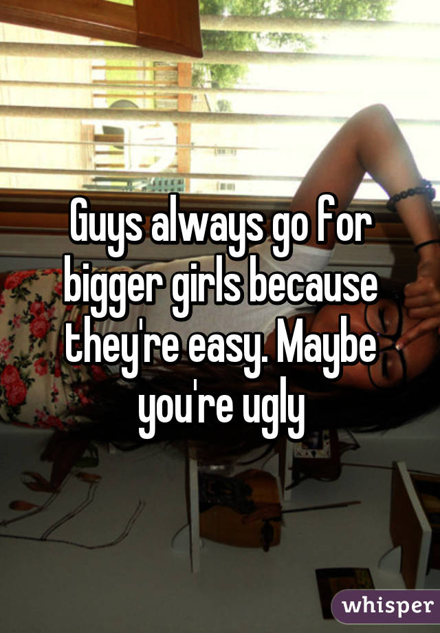 Guys always go for bigger girls because they're easy. Maybe you're ugly
