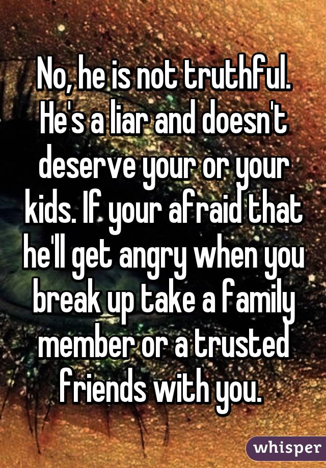 No, he is not truthful. He's a liar and doesn't deserve your or your kids. If your afraid that he'll get angry when you break up take a family member or a trusted friends with you. 