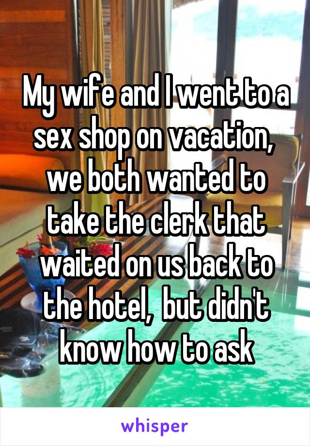 My wife and I went to a sex shop on vacation,  we both wanted to take the clerk that waited on us back to the hotel,  but didn't know how to ask