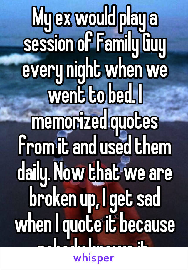 My ex would play a session of Family Guy every night when we went to bed. I memorized quotes from it and used them daily. Now that we are broken up, I get sad when I quote it because nobody knows it.