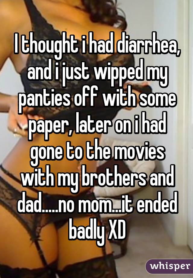 I thought i had diarrhea, and i just wipped my panties off with some paper, later on i had gone to the movies with my brothers and dad.....no mom...it ended badly XD