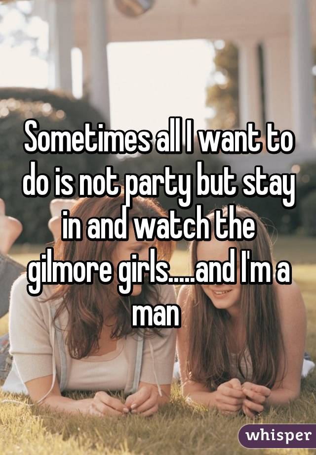 Sometimes all I want to do is not party but stay in and watch the gilmore girls.....and I'm a man 