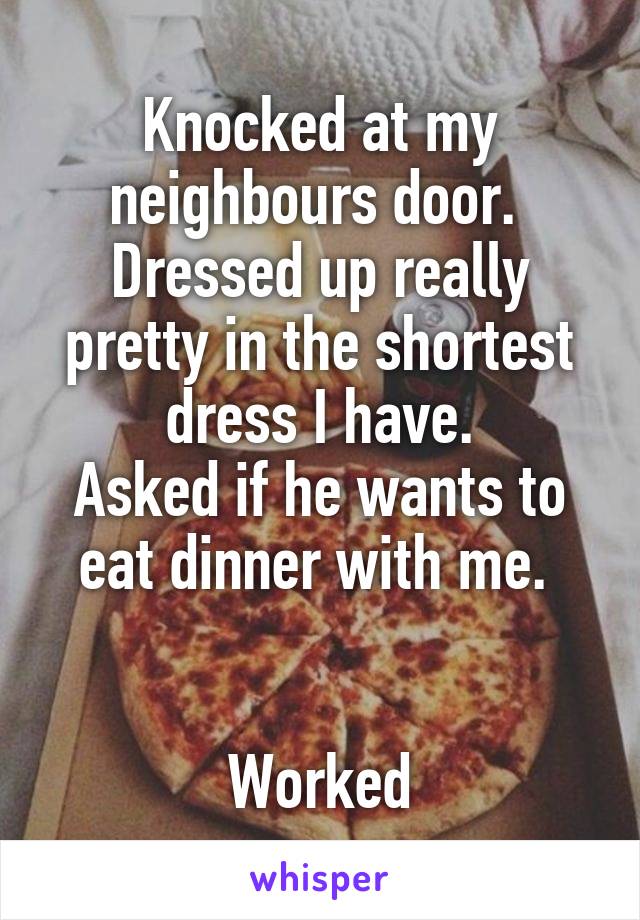 Knocked at my neighbours door. 
Dressed up really pretty in the shortest dress I have.
Asked if he wants to eat dinner with me. 


Worked
