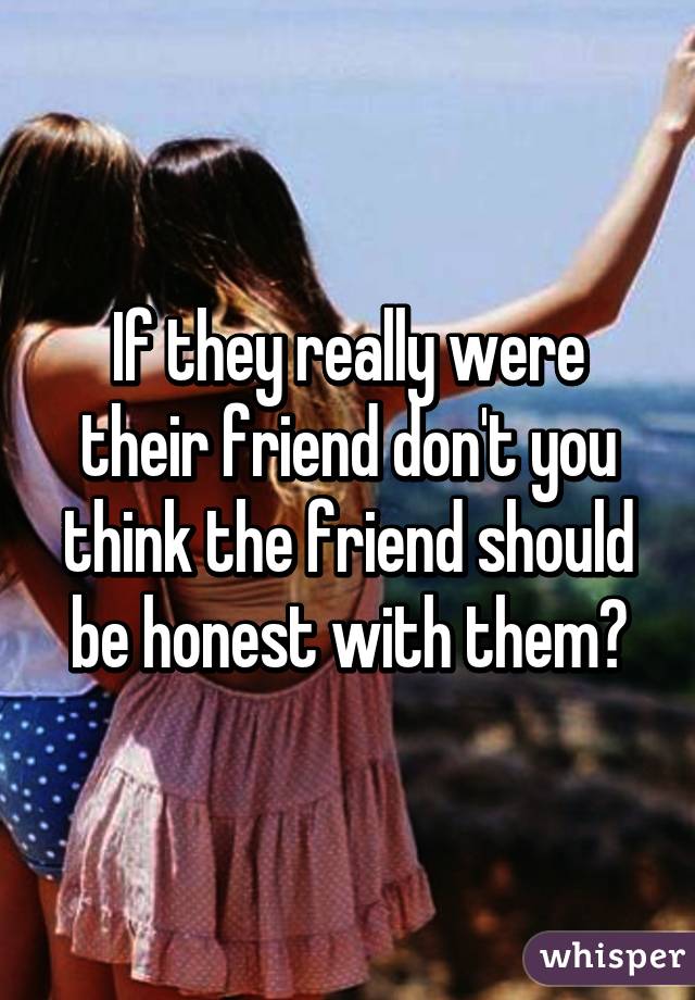 If they really were their friend don't you think the friend should be honest with them?