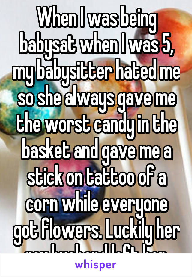 When I was being babysat when I was 5, my babysitter hated me so she always gave me the worst candy in the basket and gave me a stick on tattoo of a corn while everyone got flowers. Luckily her gay husband left her.