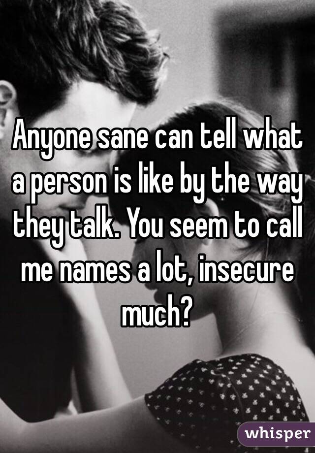 Anyone sane can tell what a person is like by the way they talk. You seem to call me names a lot, insecure much? 