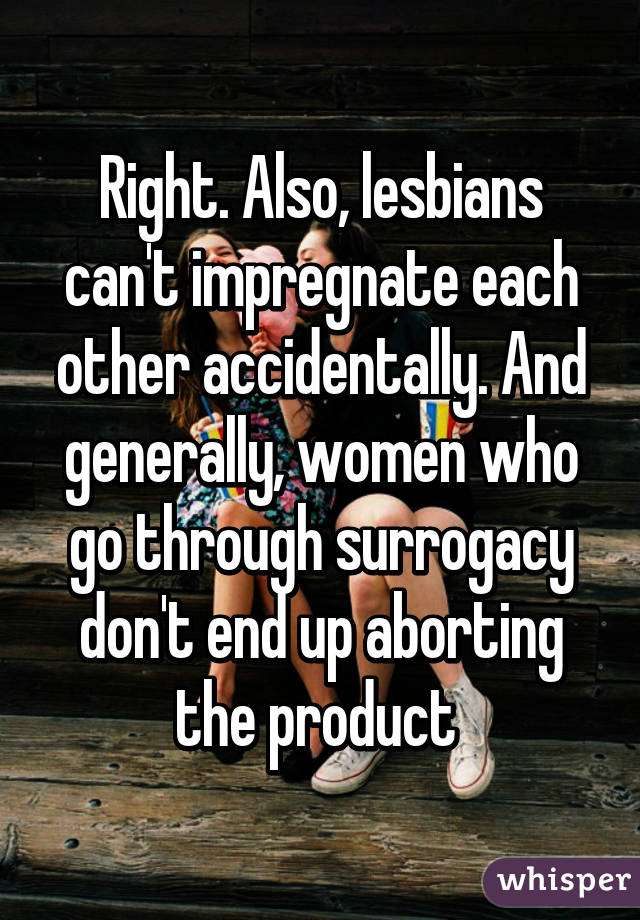 Right. Also, lesbians can't impregnate each other accidentally. And generally, women who go through surrogacy don't end up aborting the product 