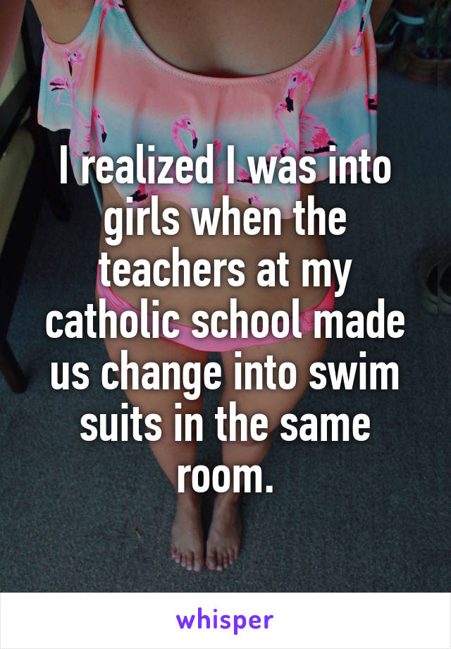 I realized I was into girls when the teachers at my catholic school made us change into swim suits in the same room.
