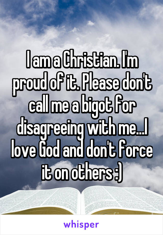 I am a Christian. I'm proud of it. Please don't call me a bigot for disagreeing with me...I love God and don't force it on others :)