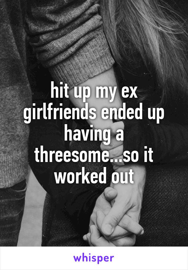 hit up my ex girlfriends ended up having a threesome...so it worked out