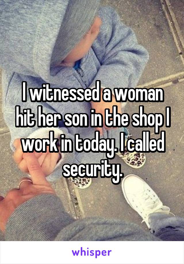 I witnessed a woman hit her son in the shop I work in today. I called security.