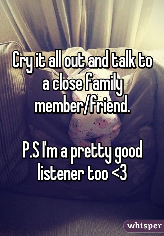 Cry it all out and talk to a close family member/friend.

P.S I'm a pretty good listener too <3