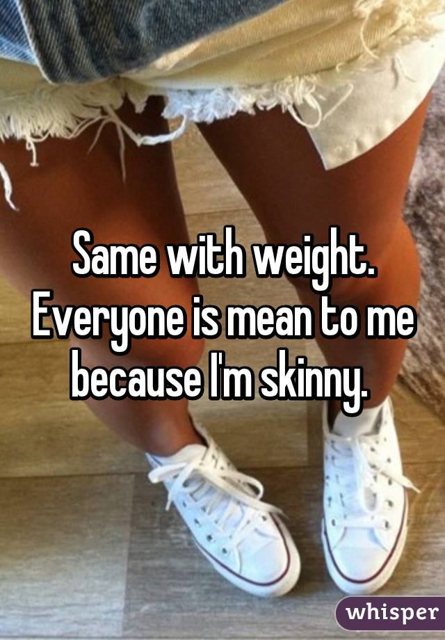 Same with weight. Everyone is mean to me because I'm skinny. 