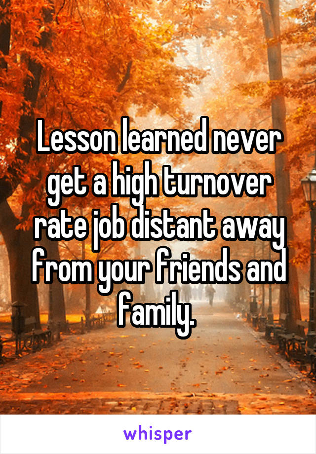Lesson learned never get a high turnover rate job distant away from your friends and family. 