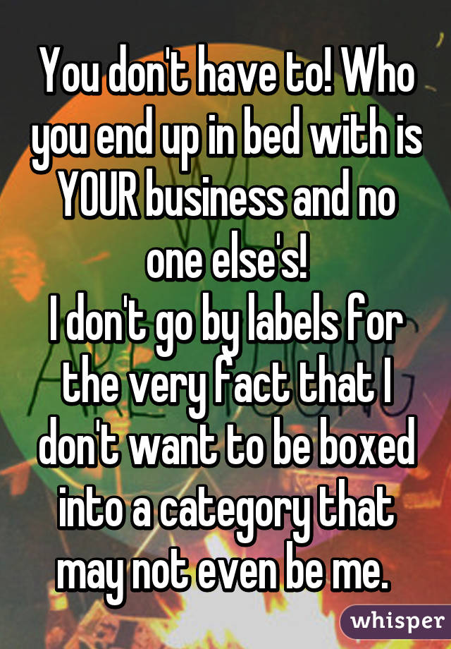 You don't have to! Who you end up in bed with is YOUR business and no one else's!
I don't go by labels for the very fact that I don't want to be boxed into a category that may not even be me. 