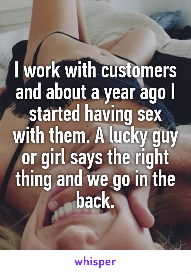 I work with customers and about a year ago I started having sex with them. A lucky guy or girl says the right thing and we go in the back.