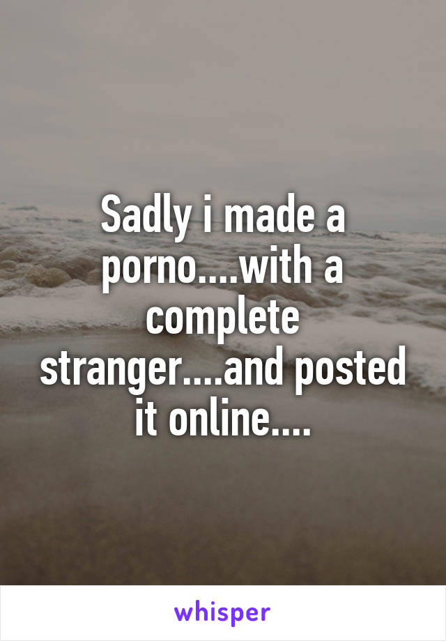 Sadly i made a porno....with a complete stranger....and posted it online....