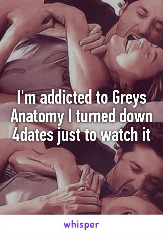 I'm addicted to Greys Anatomy I turned down 4dates just to watch it