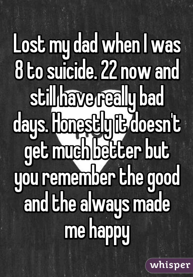 Lost my dad when I was 8 to suicide. 22 now and still have really bad days. Honestly it doesn't get much better but you remember the good and the always made me happy