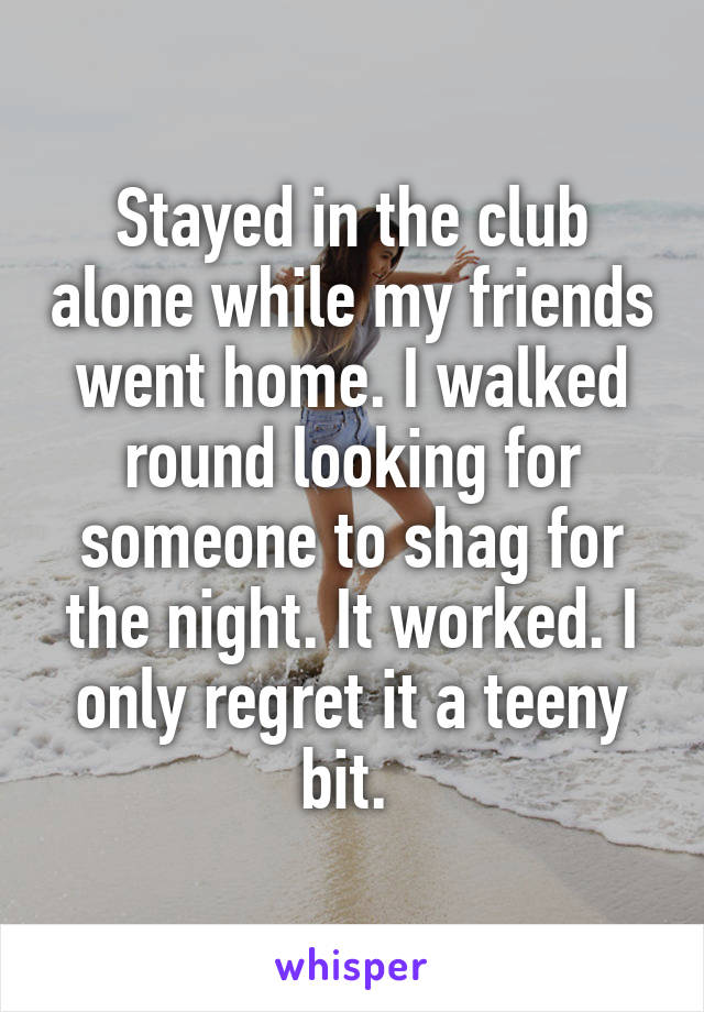 Stayed in the club alone while my friends went home. I walked round looking for someone to shag for the night. It worked. I only regret it a teeny bit. 