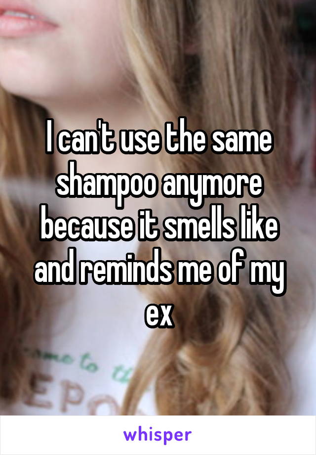 I can't use the same shampoo anymore because it smells like and reminds me of my ex