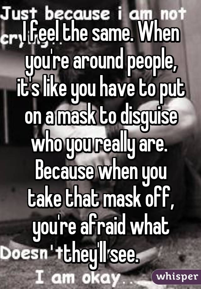 I feel the same. When you're around people, it's like you have to put on a mask to disguise who you really are. 
Because when you take that mask off, you're afraid what they'll see.